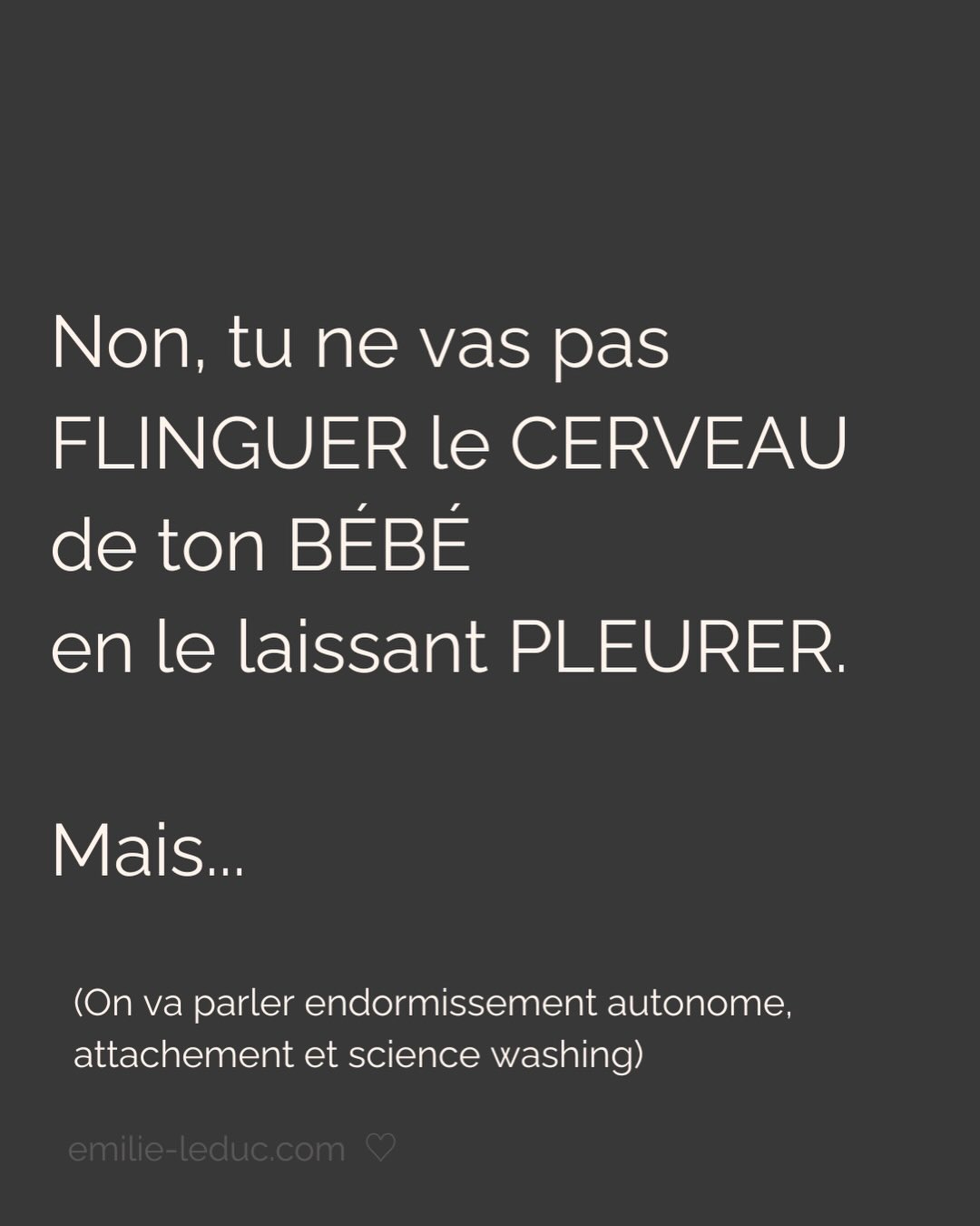 Vous le savez, je suis loin d’être neutre sur le sujet.
Olga va avoir un an, elle a arrêté de dormir du jour au lendemain à ses 3 mois. On a vécu le calvaire pendant des mois et on était prêts à tout essayer (sauf la méthode brutale, faut pas déconner non plus). Et surtout, on était prêts à dépenser tout ce qu’on avait pour avoir des réponses, des solutions.
Ce post, je l’ai écrit avec mes tripes en réponse à une énième réflexion sur le sommeil qui m’a faite vriller.
Avant ça, j’ai eu pendant des mois cette dame que je croisais souvent qui me demandait CHAQUE FOIS « Alors elle dort toujours pas ? » puis ajoutait à CHAQUE FOIS « laissez-la pleurer, j’ai fait ça avec mes enfants et ils vont très bien ».
Je n’ai jamais rien répondu. Rien.
Mais aujourd’hui, j’écris ce post pour dire à ces gens de fermer bien fort leur bouche.
Et aussi pour les parents. Pas pour vous dire quoi faire. Juste pour qu’on se sente peut être un peu moins démunis. Et aussi pour qu’on garde notre discernement, qu’on fasse confiance à notre intuition…
Et enfin, pour qu’on arrête de se laisser terroriser par des contenus fabriqués pour ça.
Parce qu’un parent vulnérable et épuisé, c’est sans doute la cible marketing la plus juteuse qui soit…
#sommeilbebe#attachement#dependanceaffective#parentalite#enfantinterieur
P.S. J’ai mis les sources en commentaires